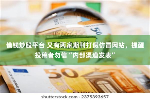 借钱炒股平台 又有两家期刊打假仿冒网站，提醒投稿者勿信“内部渠道发表”
