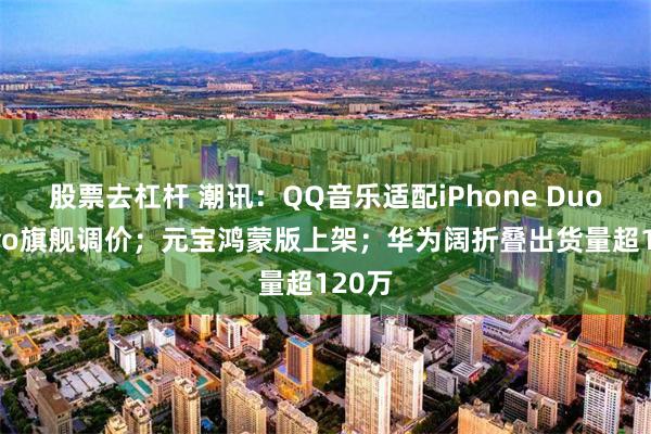 股票去杠杆 潮讯：QQ音乐适配iPhone Duo；vivo旗舰调价；元宝鸿蒙版上架；华为阔折叠出货量超120万