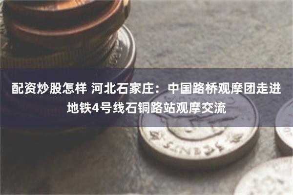 配资炒股怎样 河北石家庄：中国路桥观摩团走进地铁4号线石铜路站观摩交流