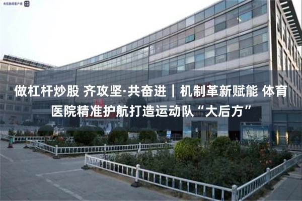 做杠杆炒股 齐攻坚·共奋进｜机制革新赋能 体育医院精准护航打造运动队“大后方”